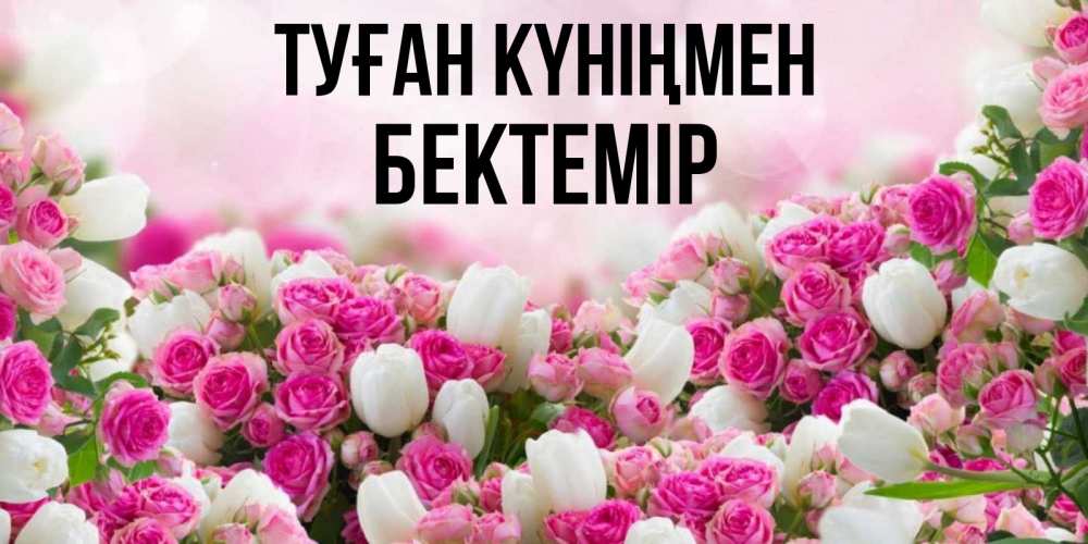 Күн сайын ашық хат с именем, Бектемір Туған күніңмен открытка с разными розами Онлайн тегін жүктеп алу тілектері бар керемет карта 