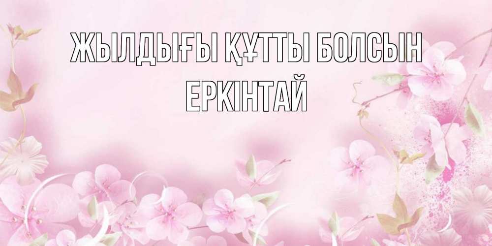 Күн сайын ашық хат с именем, Еркінтай Жылдығы құтты болсын нежные цветы Онлайн тегін жүктеп алу тілектері бар керемет карта 