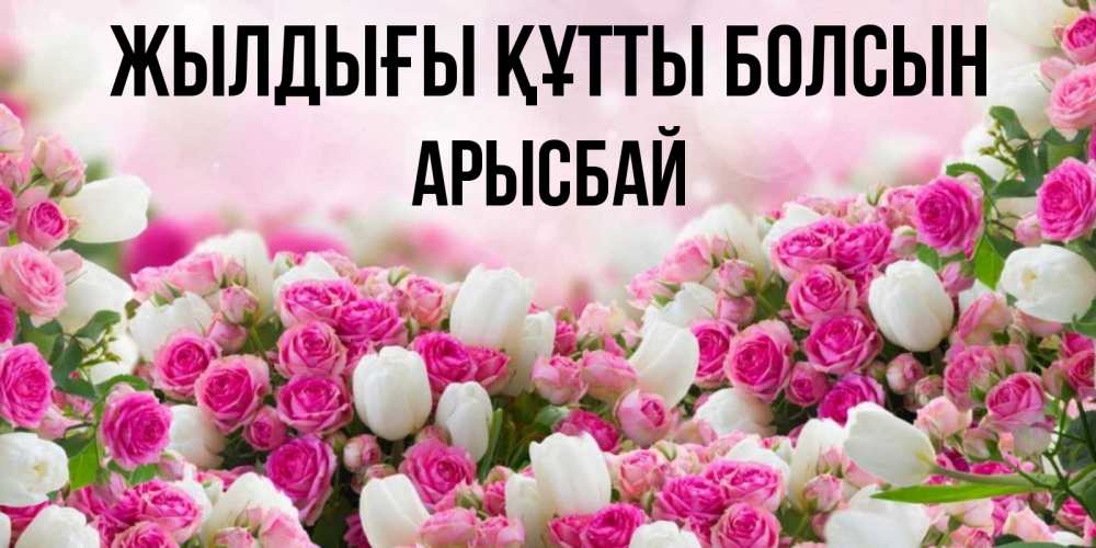 Күн сайын ашық хат с именем, Арысбай Жылдығы құтты болсын открытка с разными розами Онлайн тегін жүктеп алу тілектері бар керемет карта 