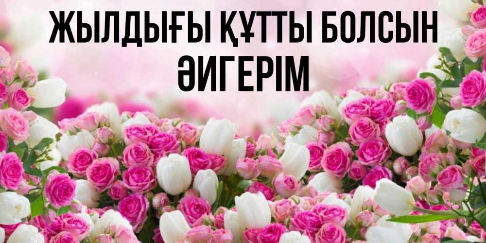 Күн сайын ашық хат с именем, ӘИГЕРІМ Жылдығы құтты болсын открытка с разными розами Онлайн тегін жүктеп алу тілектері бар керемет карта 