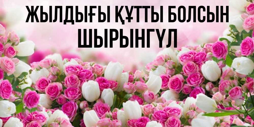 Күн сайын ашық хат с именем, ШЫРЫНГҮЛ Жылдығы құтты болсын открытка с разными розами Онлайн тегін жүктеп алу тілектері бар керемет карта 