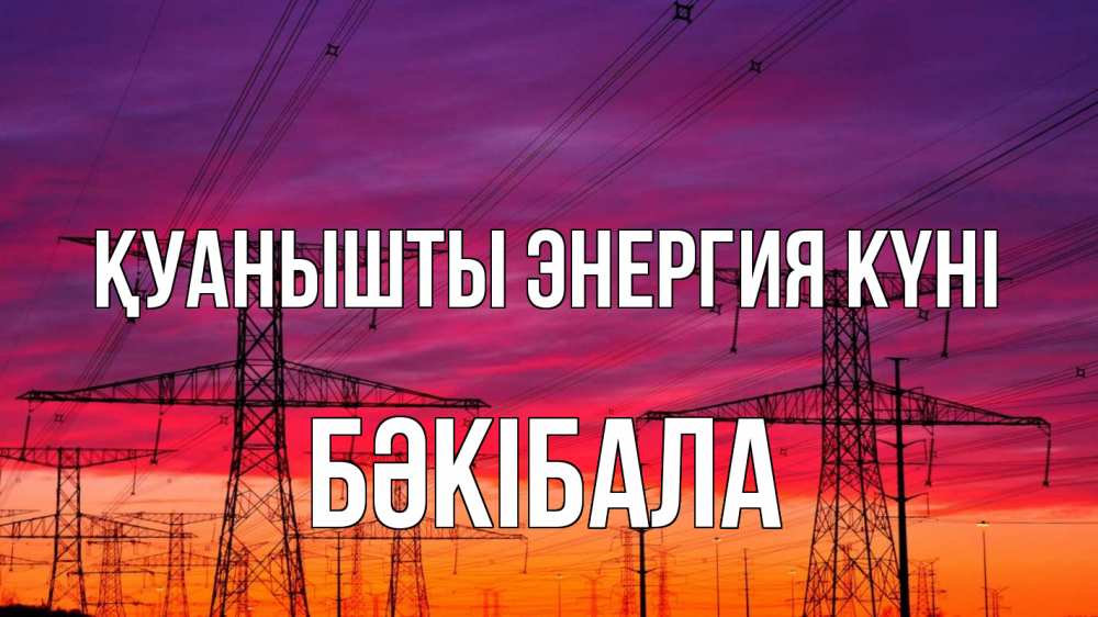 Күн сайын ашық хат с именем, БӘКІБАЛА Қуанышты энергия күні энергия электричество закат Онлайн тегін жүктеп алу тілектері бар керемет карта 