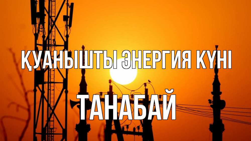 Күн сайын ашық хат с именем, ТАНАБАЙ Қуанышты энергия күні закат,  электроэнергия, энергетик Онлайн тегін жүктеп алу тілектері бар керемет карта 