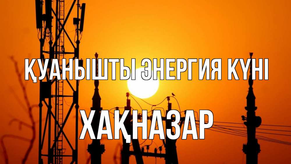 Күн сайын ашық хат с именем, ХАҚНАЗАР Қуанышты энергия күні закат,  электроэнергия, энергетик Онлайн тегін жүктеп алу тілектері бар керемет карта 