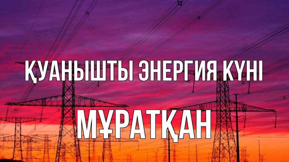 Күн сайын ашық хат с именем, Мұратқан Қуанышты энергия күні энергия электричество закат Онлайн тегін жүктеп алу тілектері бар керемет карта 