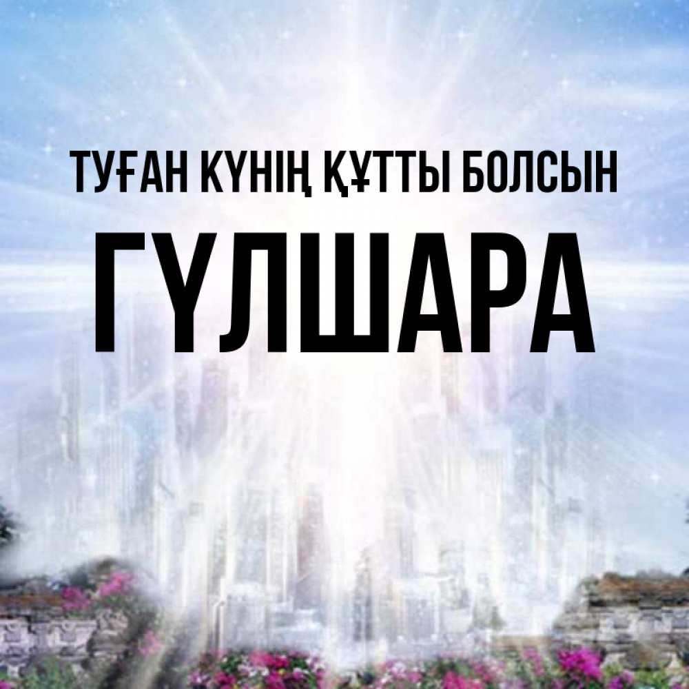 Күн сайын ашық хат с именем, ГҮЛШАРА Туған күнің құтты болсын небесный свет Онлайн тегін жүктеп алу тілектері бар керемет карта 