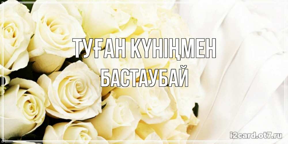 Күн сайын ашық хат с именем, Бастаубай Туған күніңмен белые розы в букете Онлайн тегін жүктеп алу тілектері бар керемет карта 