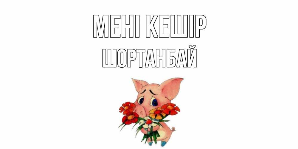 Күн сайын ашық хат с именем, ШОРТАНБАЙ Мені кешір открытка с поросей которая просит прощения Онлайн тегін жүктеп алу тілектері бар керемет карта 