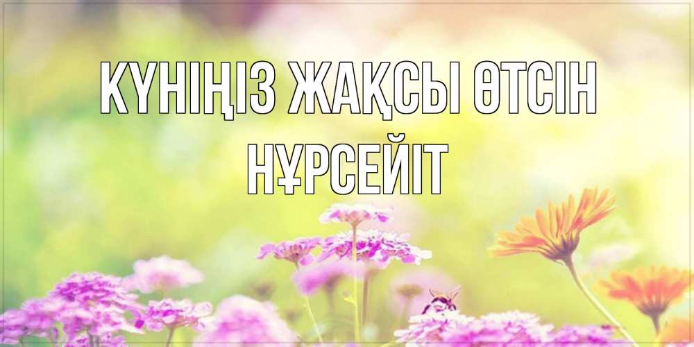 Күн сайын ашық хат с именем, НҰРСЕЙІТ Күніңіз жақсы өтсін красивая открытка с летней темой Онлайн тегін жүктеп алу тілектері бар керемет карта 