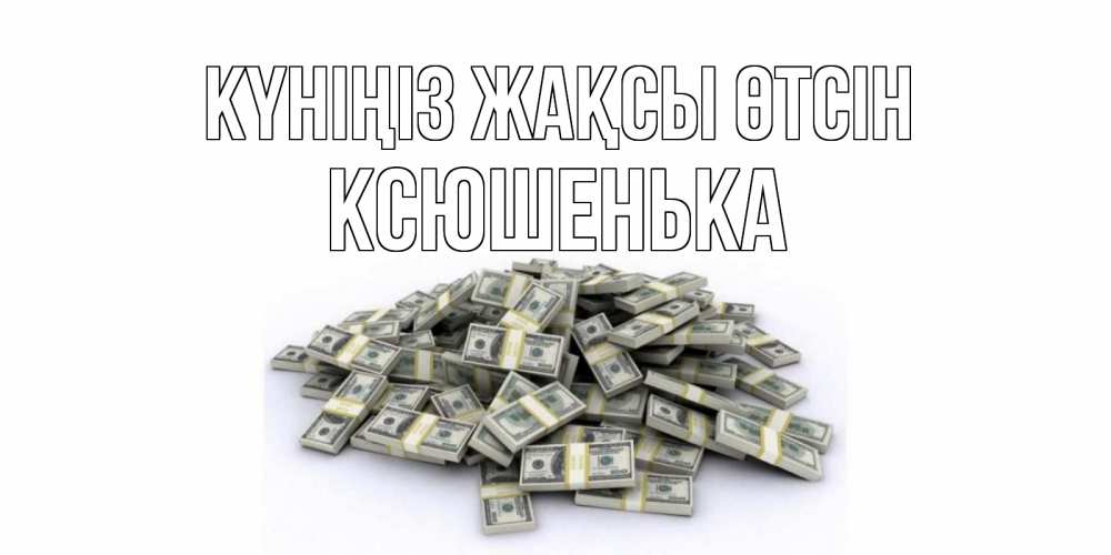Күн сайын ашық хат с именем, Ксюшенька Күніңіз жақсы өтсін гора долларов Онлайн тегін жүктеп алу тілектері бар керемет карта 