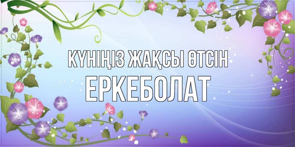 Күн сайын ашық хат с именем, Еркеболат Күніңіз жақсы өтсін хорошего дня Онлайн тегін жүктеп алу тілектері бар керемет карта 