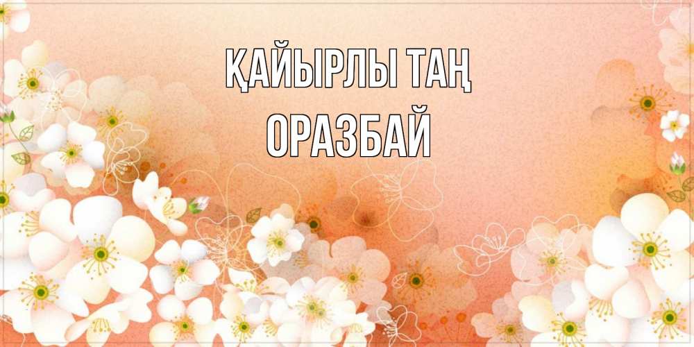 Күн сайын ашық хат с именем, ОРАЗБАЙ Қайырлы таң доброе утро с цветами Онлайн тегін жүктеп алу тілектері бар керемет карта 
