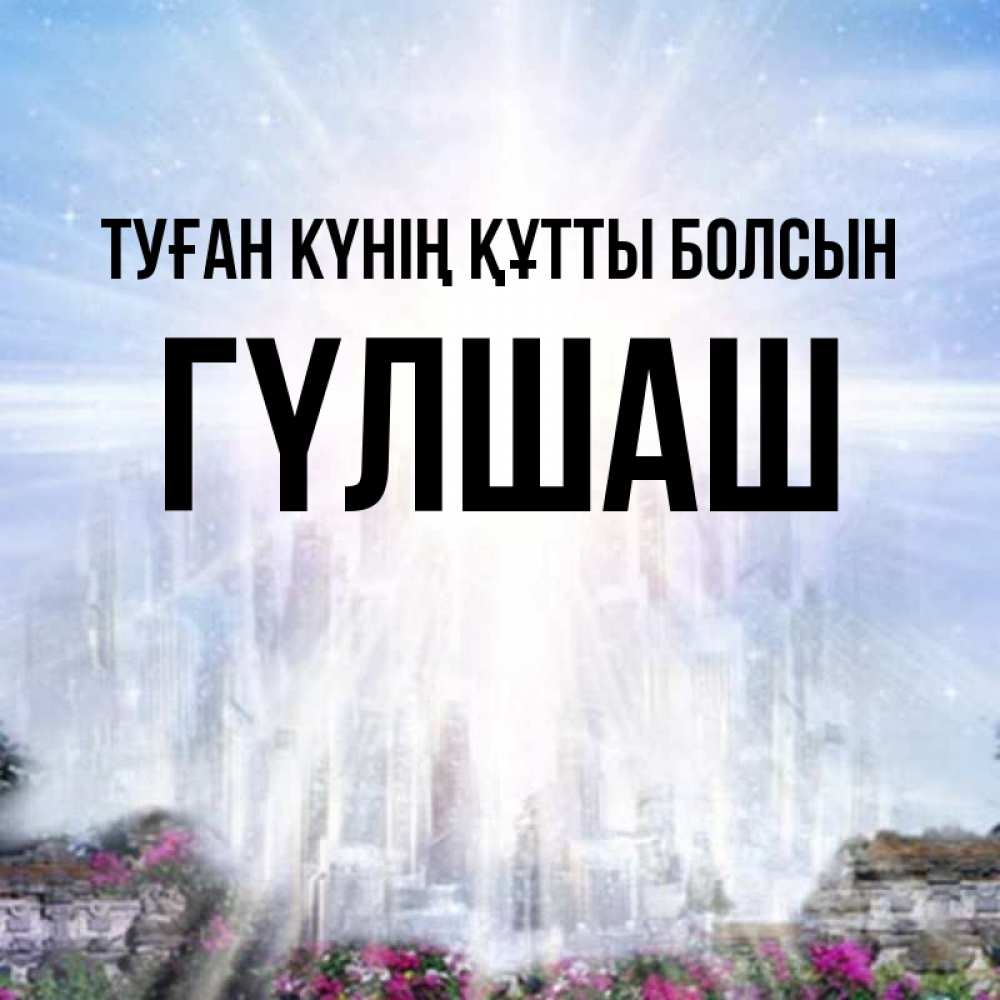 Күн сайын ашық хат с именем, ГҮЛШАШ Туған күнің құтты болсын небесный свет Онлайн тегін жүктеп алу тілектері бар керемет карта 