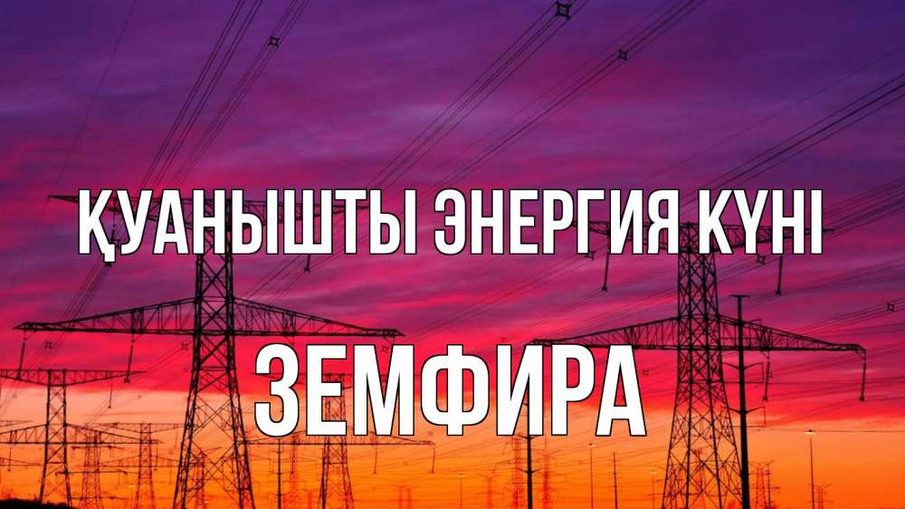Күн сайын ашық хат с именем, ЗЕМФИРА Қуанышты энергия күні энергия электричество закат Онлайн тегін жүктеп алу тілектері бар керемет карта 