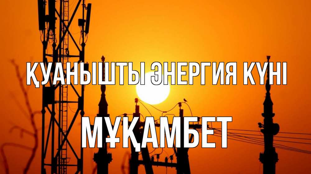 Күн сайын ашық хат с именем, МҰҚАМБЕТ Қуанышты энергия күні закат,  электроэнергия, энергетик Онлайн тегін жүктеп алу тілектері бар керемет карта 