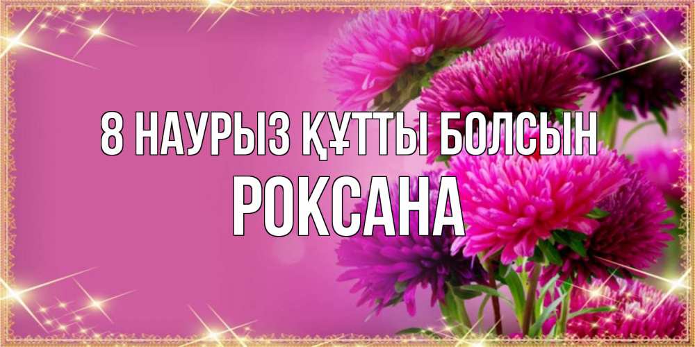 Күн сайын ашық хат с именем, Роксана 8 наурыз құтты болсын садовые цветы на 8 марта Онлайн тегін жүктеп алу тілектері бар керемет карта 