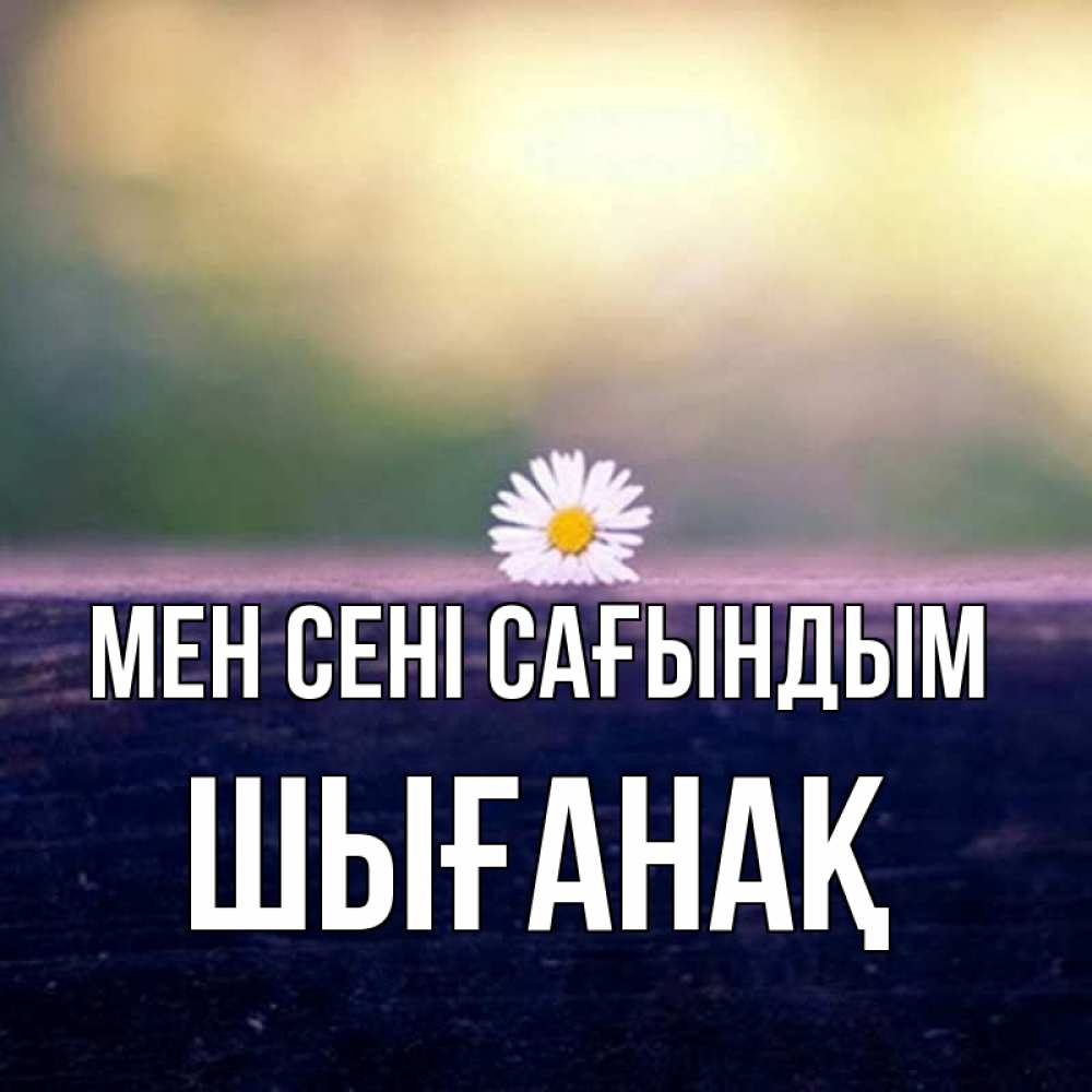 Күн сайын ашық хат с именем, ШЫҒАНАҚ Мен сені сағындым приходи в гости Онлайн тегін жүктеп алу тілектері бар керемет карта 