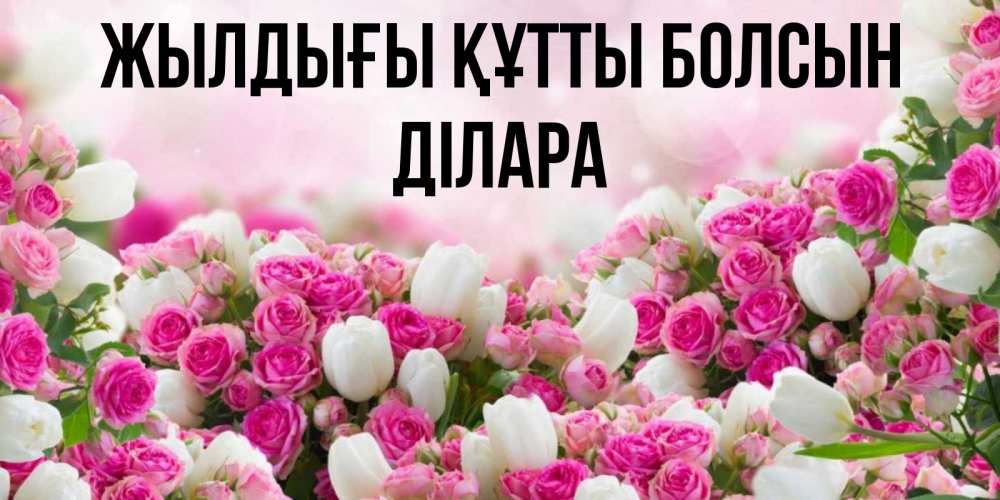 Күн сайын ашық хат с именем, ДІЛАРА Жылдығы құтты болсын открытка с разными розами Онлайн тегін жүктеп алу тілектері бар керемет карта 