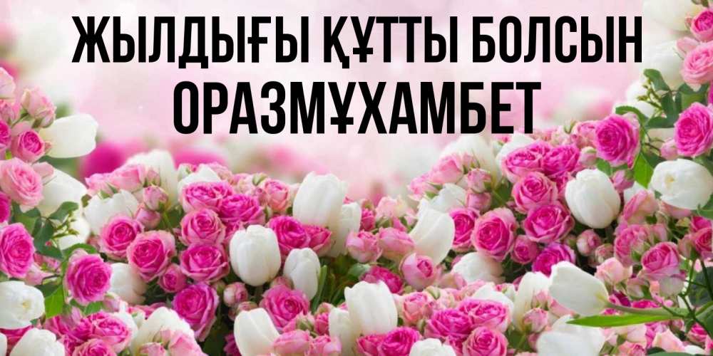 Күн сайын ашық хат с именем, ОРАЗМҰХАМБЕТ Жылдығы құтты болсын открытка с разными розами Онлайн тегін жүктеп алу тілектері бар керемет карта 