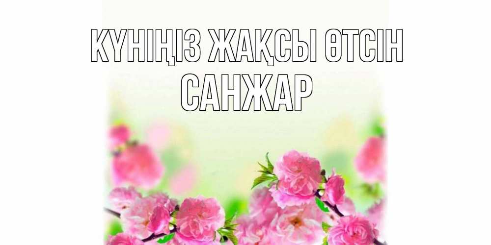 Күн сайын ашық хат с именем, САНЖАР Күніңіз жақсы өтсін цветы Онлайн тегін жүктеп алу тілектері бар керемет карта 