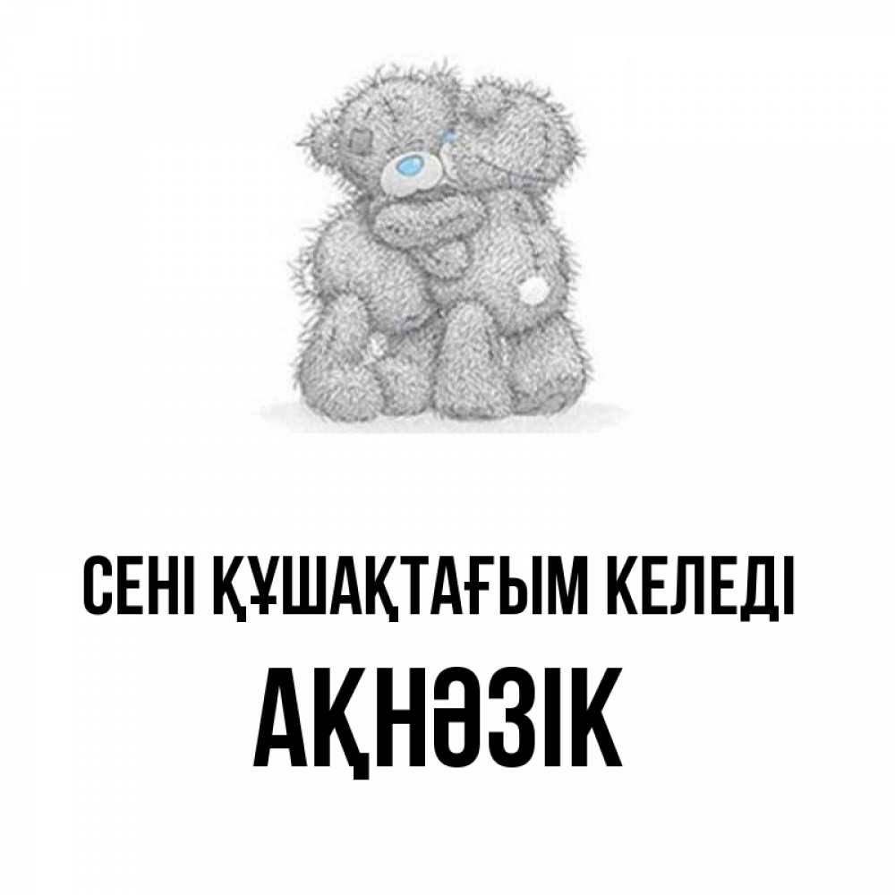 Күн сайын ашық хат с именем, АҚНӘЗІК сені құшақтағым келеді два теддика Онлайн тегін жүктеп алу тілектері бар керемет карта 