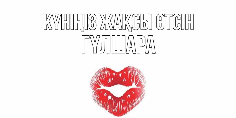 Күн сайын ашық хат с именем, ГҮЛШАРА Күніңіз жақсы өтсін Поцелуй Онлайн тегін жүктеп алу тілектері бар керемет карта 