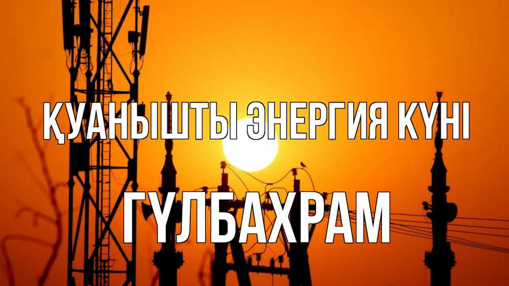 Күн сайын ашық хат с именем, ГҮЛБАХРАМ Қуанышты энергия күні закат,  электроэнергия, энергетик Онлайн тегін жүктеп алу тілектері бар керемет карта 