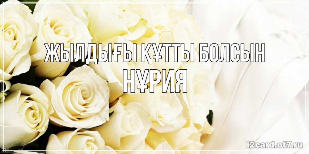 Күн сайын ашық хат с именем, НҰРИЯ Жылдығы құтты болсын белые розы в букете Онлайн тегін жүктеп алу тілектері бар керемет карта 
