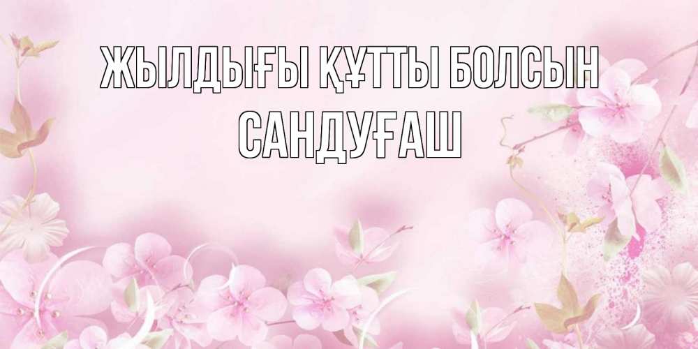 Күн сайын ашық хат с именем, САНДУҒАШ Жылдығы құтты болсын нежные цветы Онлайн тегін жүктеп алу тілектері бар керемет карта 