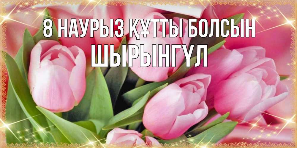 Күн сайын ашық хат с именем, ШЫРЫНГҮЛ 8 наурыз құтты болсын красивые открытки на 8 марта для милых дам Онлайн тегін жүктеп алу тілектері бар керемет карта 