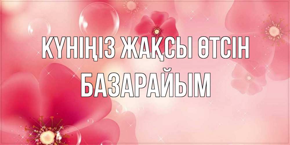 Күн сайын ашық хат с именем, БАЗАРАЙЫМ Күніңіз жақсы өтсін красивая открытка с цветами Онлайн тегін жүктеп алу тілектері бар керемет карта 