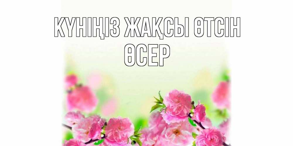 Күн сайын ашық хат с именем, ӨСЕР Күніңіз жақсы өтсін цветы Онлайн тегін жүктеп алу тілектері бар керемет карта 