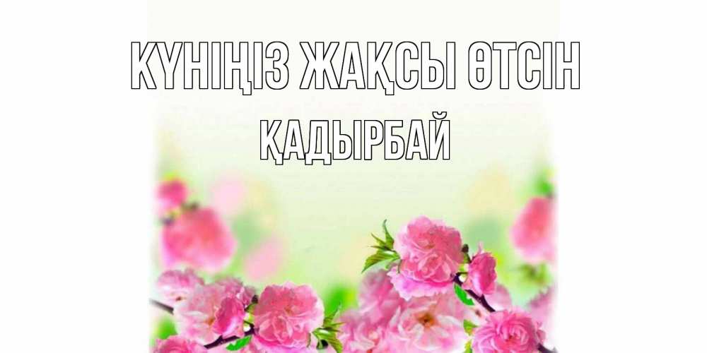 Күн сайын ашық хат с именем, Қадырбай Күніңіз жақсы өтсін цветы Онлайн тегін жүктеп алу тілектері бар керемет карта 