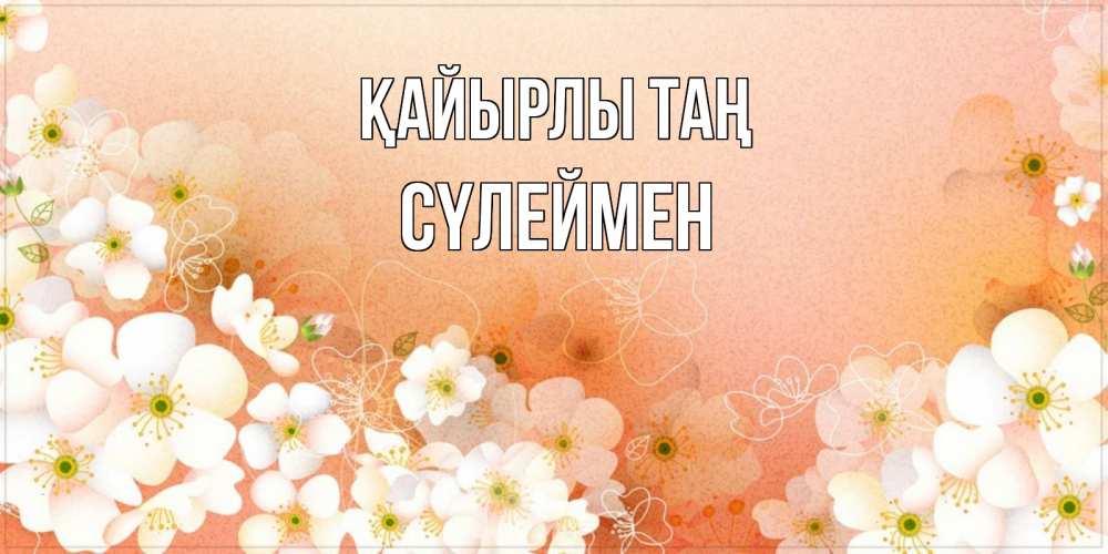 Күн сайын ашық хат с именем, СҮЛЕЙМЕН Қайырлы таң доброе утро с цветами Онлайн тегін жүктеп алу тілектері бар керемет карта 