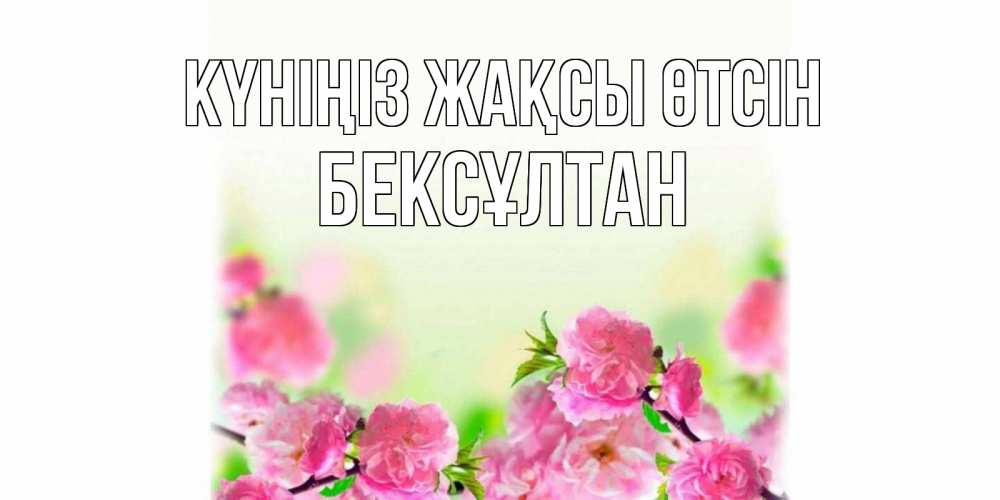 Күн сайын ашық хат с именем, Бексұлтан Күніңіз жақсы өтсін цветы Онлайн тегін жүктеп алу тілектері бар керемет карта 