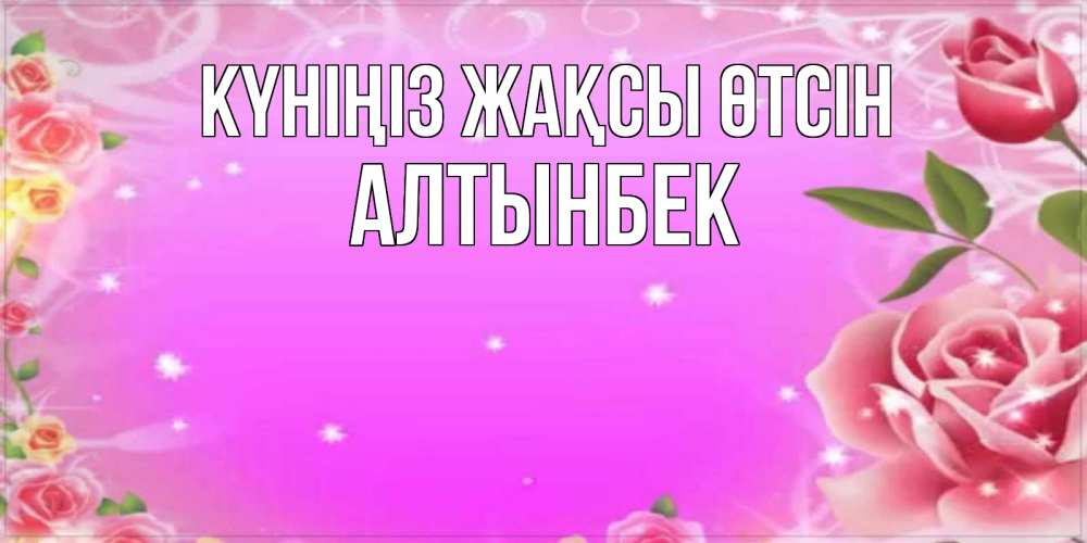 Күн сайын ашық хат с именем, Алтынбек Күніңіз жақсы өтсін открытка с розами Онлайн тегін жүктеп алу тілектері бар керемет карта 