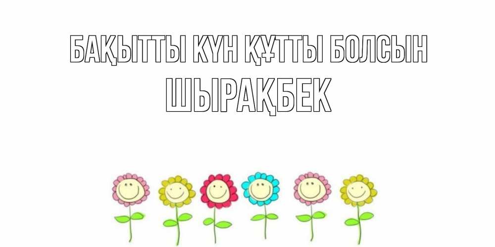 Күн сайын ашық хат с именем, ШЫРАҚБЕК Бақытты күн құтты болсын улыбка, цветы Онлайн тегін жүктеп алу тілектері бар керемет карта 