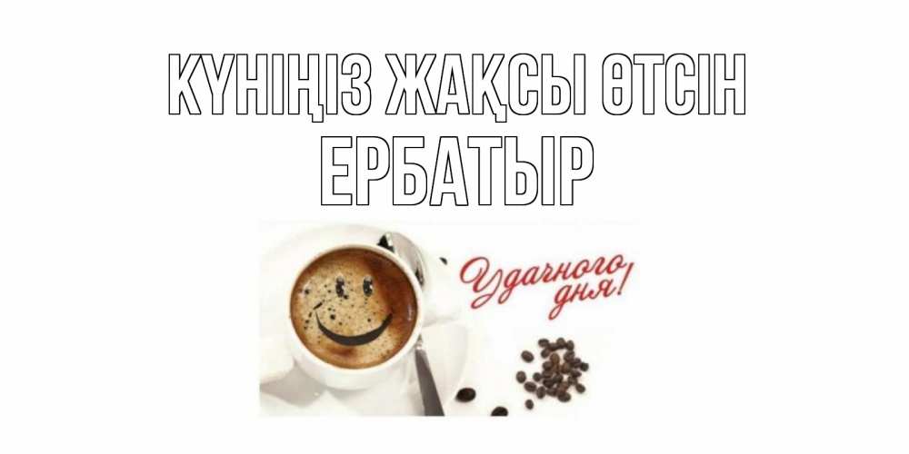 Күн сайын ашық хат с именем, Ербатыр Күніңіз жақсы өтсін кофе Онлайн тегін жүктеп алу тілектері бар керемет карта 