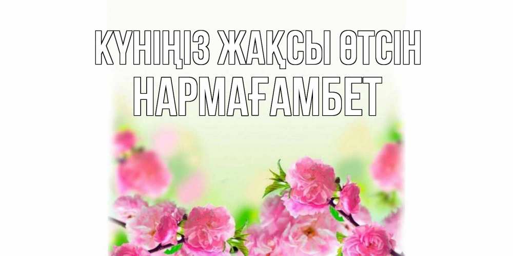 Күн сайын ашық хат с именем, НАРМАҒАМБЕТ Күніңіз жақсы өтсін цветы Онлайн тегін жүктеп алу тілектері бар керемет карта 
