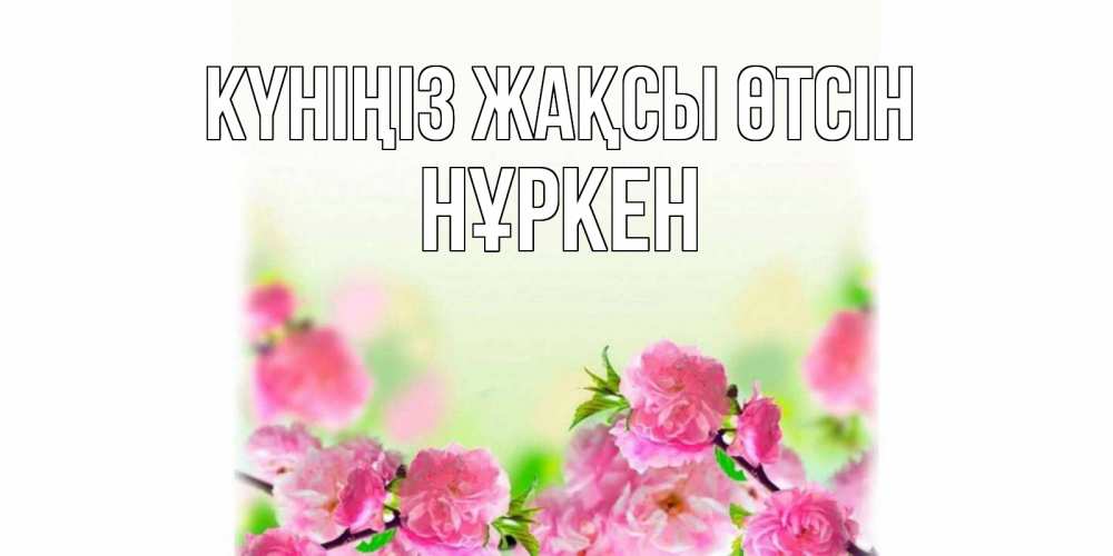 Күн сайын ашық хат с именем, Нұркен Күніңіз жақсы өтсін цветы Онлайн тегін жүктеп алу тілектері бар керемет карта 