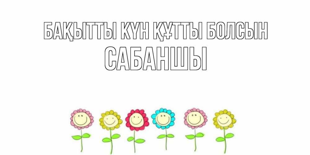 Күн сайын ашық хат с именем, САБАНШЫ Бақытты күн құтты болсын улыбка, цветы Онлайн тегін жүктеп алу тілектері бар керемет карта 