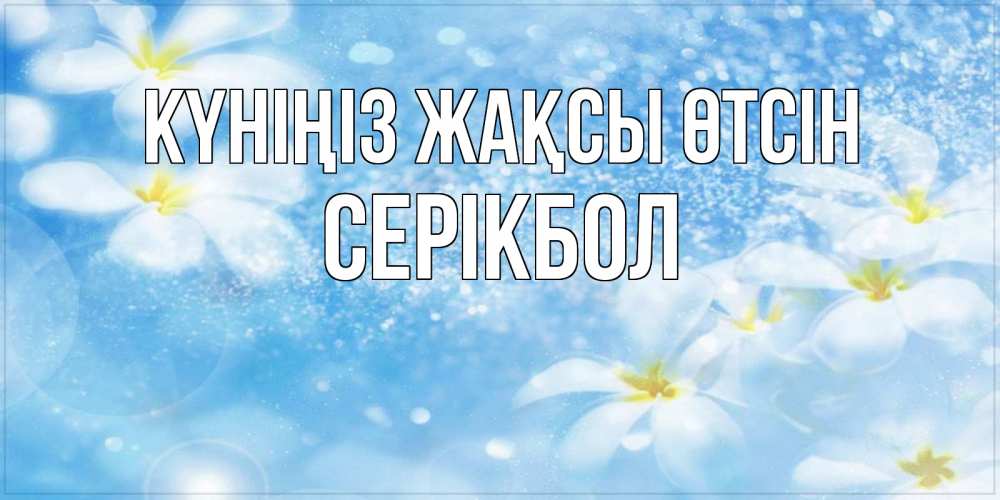 Күн сайын ашық хат с именем, СЕРІКБОЛ Күніңіз жақсы өтсін прекрасное настроение Онлайн тегін жүктеп алу тілектері бар керемет карта 