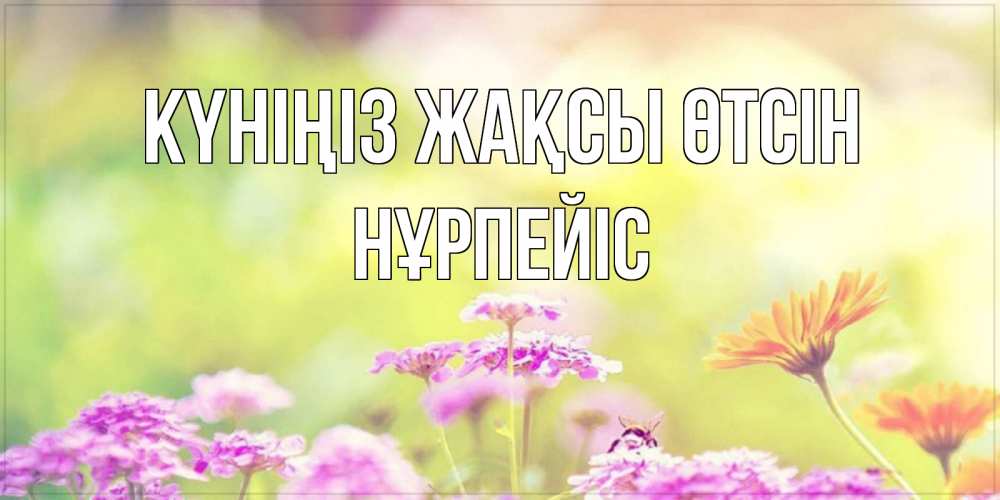 Күн сайын ашық хат с именем, НҰРПЕЙІС Күніңіз жақсы өтсін красивая открытка с летней темой Онлайн тегін жүктеп алу тілектері бар керемет карта 