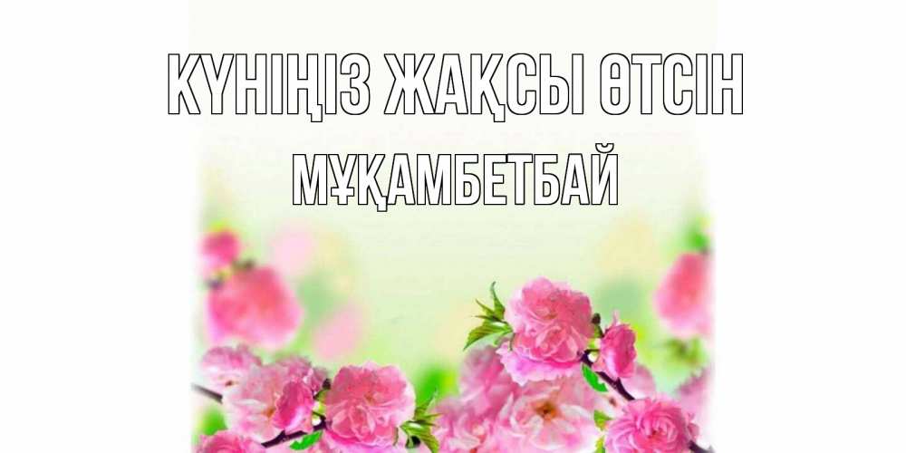 Күн сайын ашық хат с именем, Мұқамбетбай Күніңіз жақсы өтсін цветы Онлайн тегін жүктеп алу тілектері бар керемет карта 