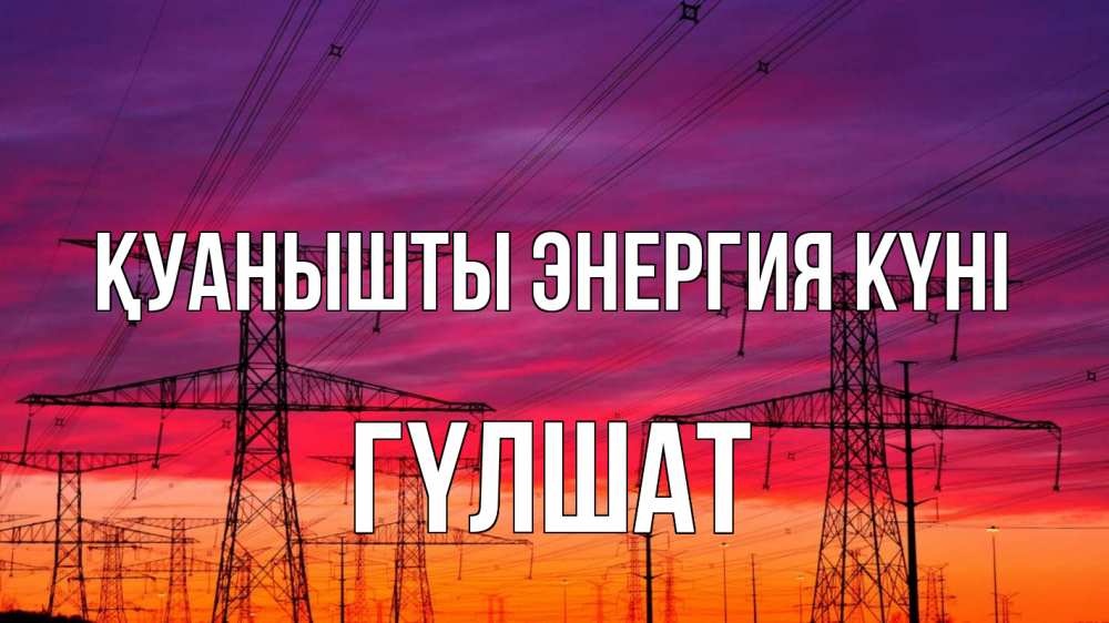 Күн сайын ашық хат с именем, ГҮЛШАТ Қуанышты энергия күні энергия электричество закат Онлайн тегін жүктеп алу тілектері бар керемет карта 