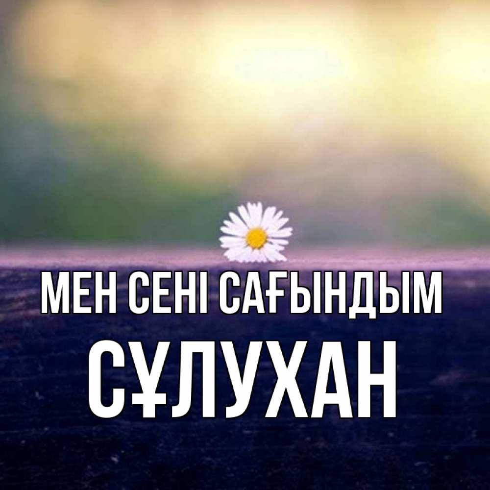 Күн сайын ашық хат с именем, СҰЛУХАН Мен сені сағындым приходи в гости Онлайн тегін жүктеп алу тілектері бар керемет карта 