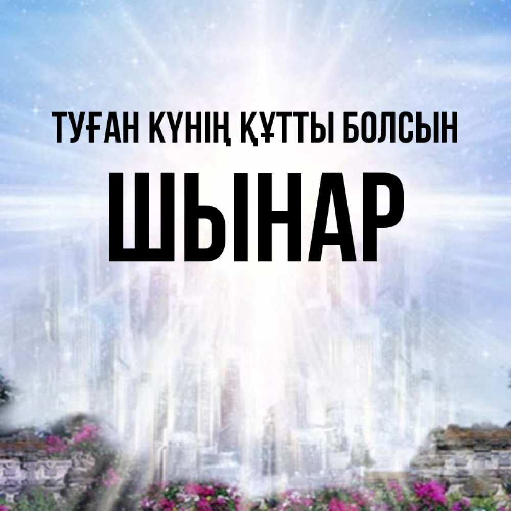 Күн сайын ашық хат с именем, ШЫНАР Туған күнің құтты болсын небесный свет Онлайн тегін жүктеп алу тілектері бар керемет карта 
