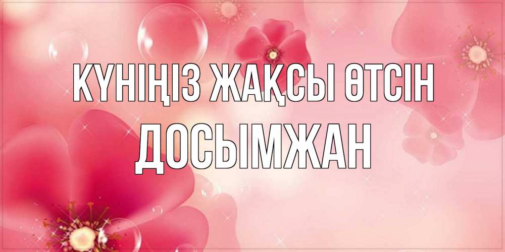 Күн сайын ашық хат с именем, Досымжан Күніңіз жақсы өтсін красивая открытка с цветами Онлайн тегін жүктеп алу тілектері бар керемет карта 