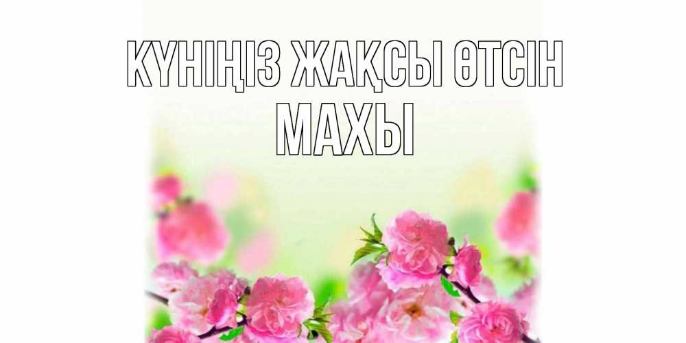 Күн сайын ашық хат с именем, МАХЫ Күніңіз жақсы өтсін цветы Онлайн тегін жүктеп алу тілектері бар керемет карта 