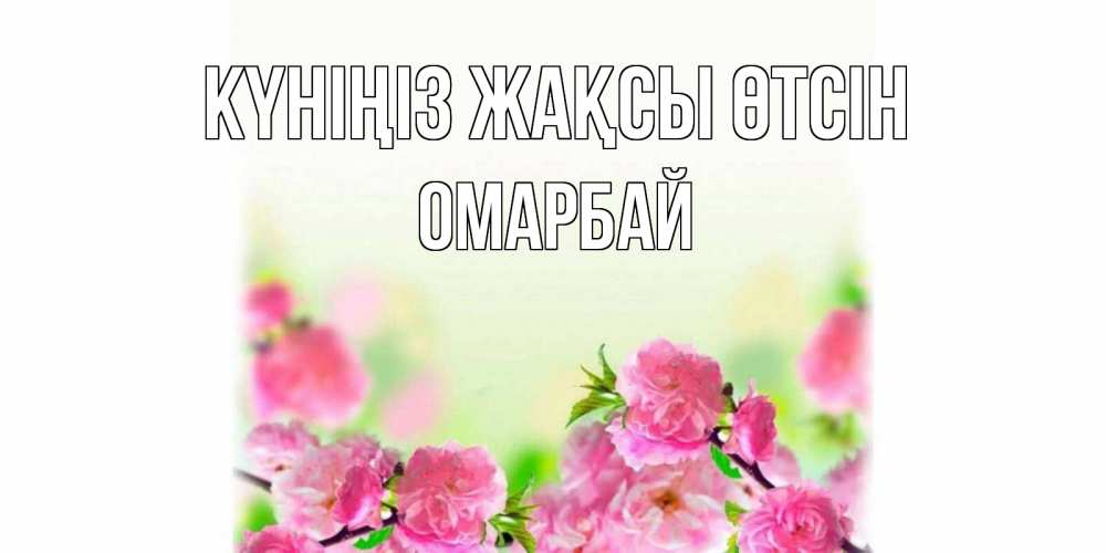 Күн сайын ашық хат с именем, ОМАРБАЙ Күніңіз жақсы өтсін цветы Онлайн тегін жүктеп алу тілектері бар керемет карта 
